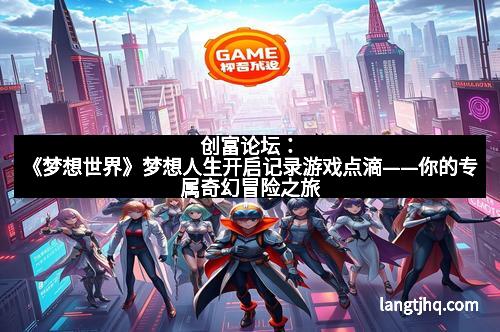 创富论坛：《梦想世界》梦想人生开启记录游戏点滴——你的专属奇幻冒险之旅